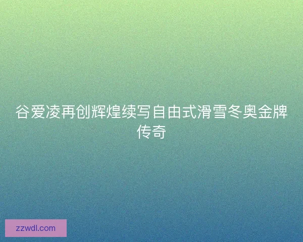 谷爱凌再创辉煌续写自由式滑雪冬奥金牌传奇