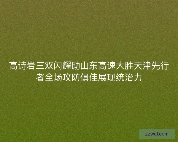 高诗岩三双闪耀助山东高速大胜天津先行者全场攻防俱佳展现统治力