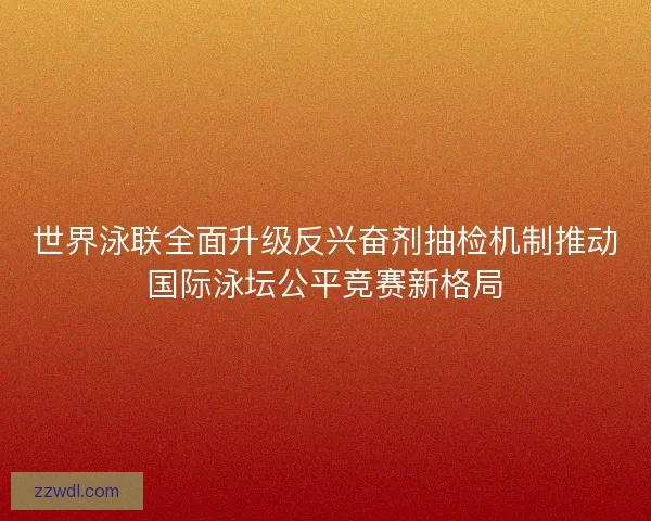 世界泳联全面升级反兴奋剂抽检机制推动国际泳坛公平竞赛新格局