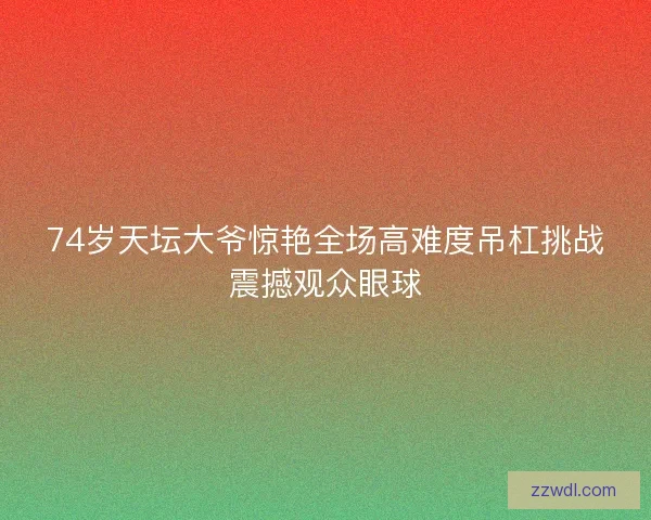 74岁天坛大爷惊艳全场高难度吊杠挑战震撼观众眼球