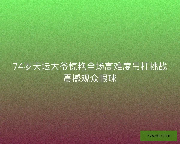 74岁天坛大爷惊艳全场高难度吊杠挑战震撼观众眼球