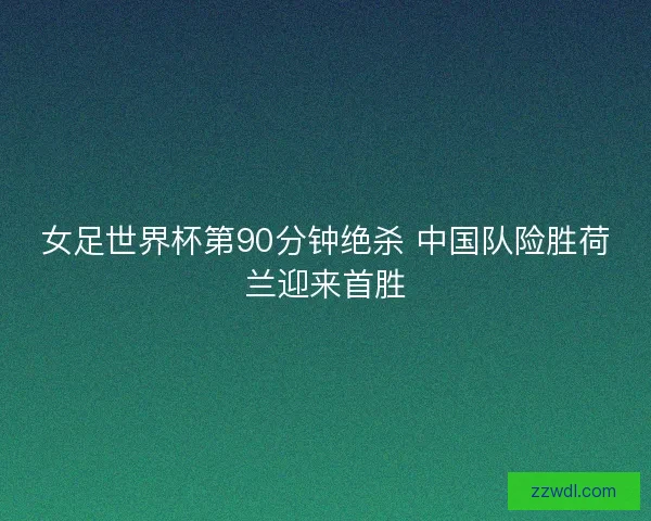 女足世界杯第90分钟绝杀 中国队险胜荷兰迎来首胜