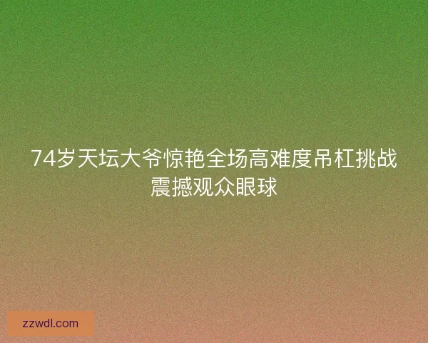 74岁天坛大爷惊艳全场高难度吊杠挑战震撼观众眼球
