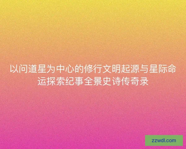 以问道星为中心的修行文明起源与星际命运探索纪事全景史诗传奇录
