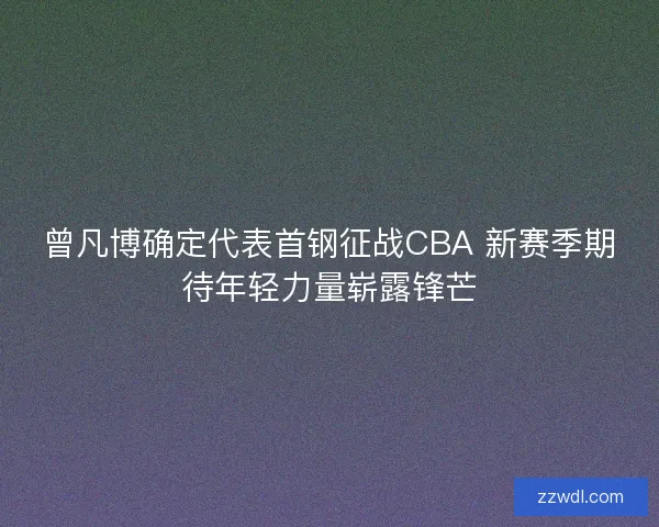 曾凡博确定代表首钢征战CBA 新赛季期待年轻力量崭露锋芒