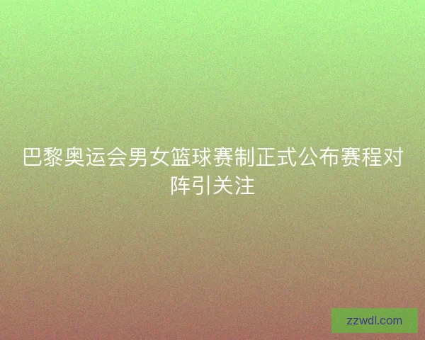 巴黎奥运会男女篮球赛制正式公布赛程对阵引关注